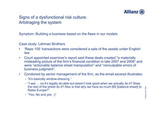 Signs of a dysfunctional risk culture:
Arbitraging the system

Symptom: Building a business based on the flaws in our models

Case study: Lehman Brothers
• ‘Repo 105’ transactions were considered a sale of the assets under English
  law.
• Court appointed examiner’s report said these deals created "a materially
  misleading picture of the firm’s financial condition in late 2007 and 2008” and
  were “actionable balance sheet manipulation” and “nonculpable errors of
  business judgment”,
• Condoned by senior management of the firm, as the email excerpt illustrates:
   - “It’s basically window-dressing.”
   - “I see … so it’s legally do-able but doesn’t look good when we actually do it? Does
     the rest of the street do it? Also is that why we have so much BS [balance sheet] to




                                                                                            © Allianz SE 2009
     Rates Europe?”
   - “Yes, No and yes. :)”
 