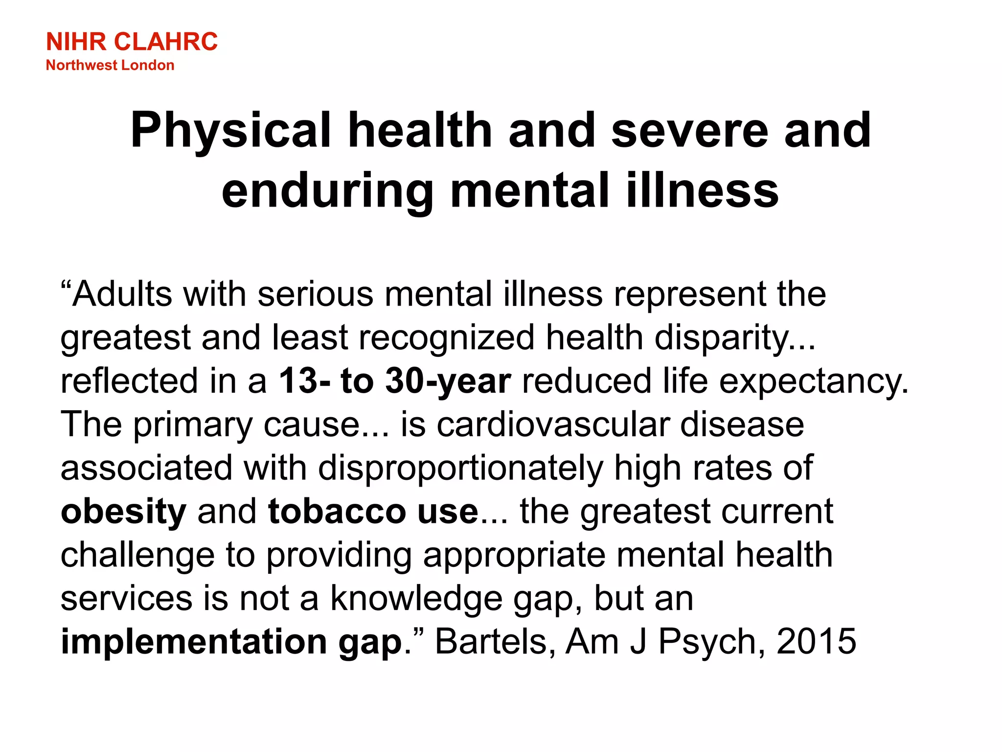 NIHR CLAHRC
Northwest London
Physical health and severe and
enduring mental illness
“Adults with serious mental illness represent the
greatest and least recognized health disparity...
reflected in a 13- to 30-year reduced life expectancy.
The primary cause... is cardiovascular disease
associated with disproportionately high rates of
obesity and tobacco use... the greatest current
challenge to providing appropriate mental health
services is not a knowledge gap, but an
implementation gap.” Bartels, Am J Psych, 2015
 