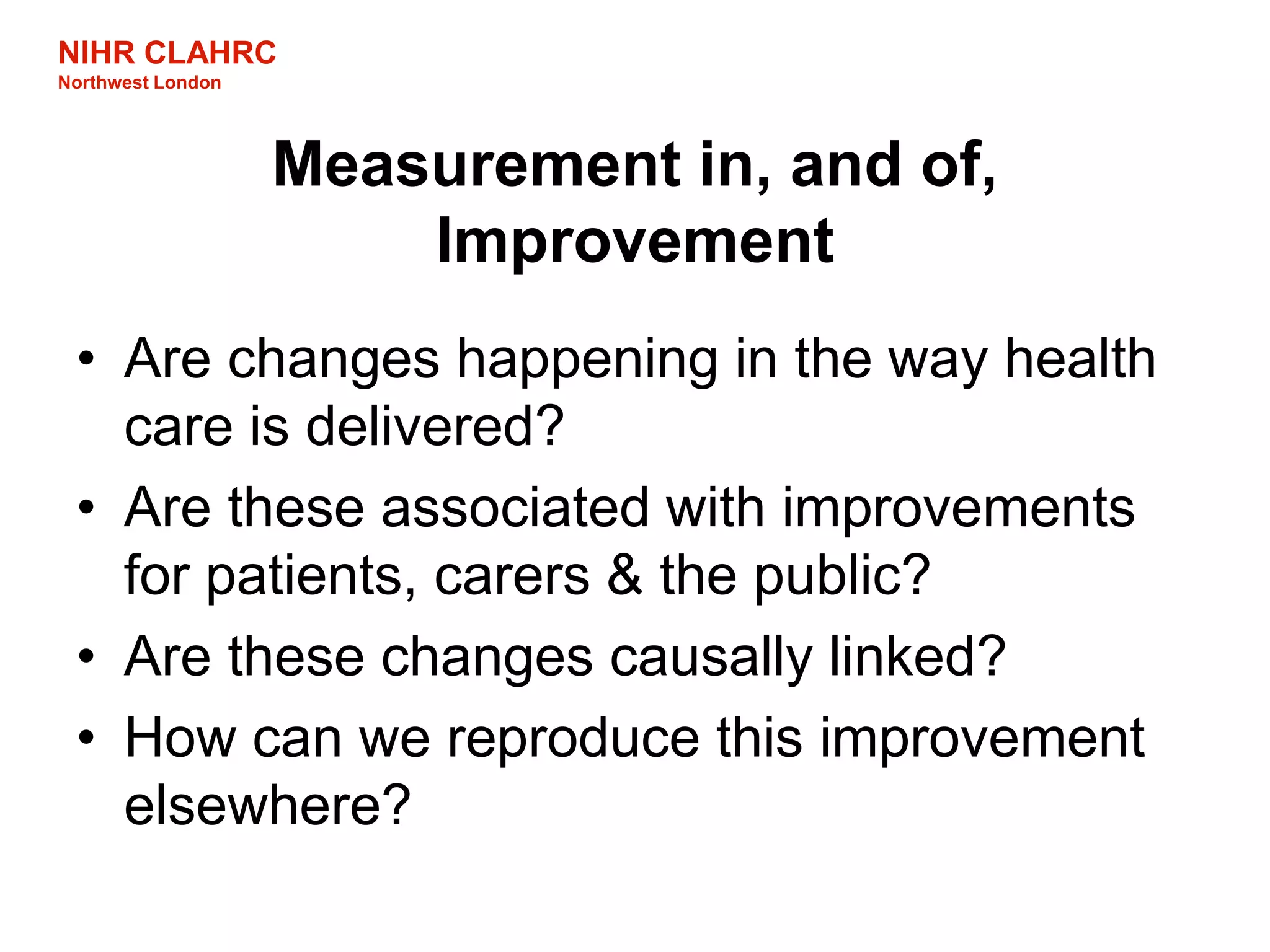 NIHR CLAHRC
Northwest London
Measurement in, and of,
Improvement
• Are changes happening in the way health
care is delivered?
• Are these associated with improvements
for patients, carers & the public?
• Are these changes causally linked?
• How can we reproduce this improvement
elsewhere?
 
