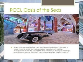RCCL Oasis of the Seas
 Working from the outset with the client and a team of international consultants to
create the worlds largest and most spectacular cruise liner. As the design
developed from overall ship concept into area concepts we developed the design
of the Royal Promenade, the Central Park, the Boardwalk and the Rising Tides bar.
 