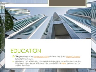 EDUCATION
 Wright studied at the Royal Russell School and then later at the Kingston University
School of Architecture.
 Qualified in 1983, Wright went on to become a director of the architectural practice
Lister Drew Haines Barrow, which was taken over in 1991 by Atkins for whom he has
worked since then.
 