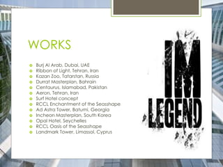 WORKS
 Burj Al Arab, Dubai, UAE
 Ribbon of Light, Tehran, Iran
 Kazan Zoo, Tatarstan, Russia
 Durrat Masterplan, Bahrain
 Centaurus, Islamabad, Pakistan
 Aeron, Tehran, Iran
 Surf Hotel concept
 RCCL Enchantment of the Seasshape
 Ad Astra Tower, Batumi, Georgia
 Incheon Masterplan, South Korea
 Opal Hotel, Seychelles
 RCCL Oasis of the Seasshape
 Landmark Tower, Limassol, Cyprus
 