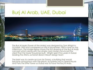 Burj Al Arab, UAE, Dubai
The Burj Al Arab (Tower of the Arabs) was designed by Tom Wright in
October 1993 and completed on site in November 1999 in time for the
millennium. The image below shows the first drawing of the Burj Al Arab
concept which along with the simple card model convinced the
client that the tower should be built. Wright spent five years in Dubai
leading the Atkins Jumeriah Beach Resort design team
The brief was to create an icon for Dubai, a building that would
become synonymous with the place, as Sydney has its Opera House
and Paris the Eiffel Tower so Dubai was to have the Burj Al Arab.
 