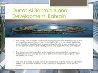 Durrat Al Bahrain Island
Development, Bahrain
 The five by four kilometre man made archipelago Durrat Al Bahrain lies in the
south east of Bahrain and is of such a scale that it can be clearly seen from
orbit. The island development is a grand plan to offer a new seaside way of
life for Bahraini citizens and holiday homes for people from the Gulf Region.
 The islands are built in shallow water and have been carefully designed so
that tidal currents change the water daily without causing dangerous flows
between the islands.
 The atoll and petal shaped islands are residential and the crescent is primarily
mixed use. We were involved in the creation of the project since the first
sketch.
 