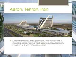 Aeron, Tehran, Iran
 A mixed use development concept situated next to the Tehran Karaj Highway in
Iran. This ambitious scheme consists of a large shopping mall which includes an ice
skating rink and an indoor aquapark. The two aeronautically inspired towers contain
a five star hotel and high tech office accommodation.
 