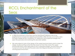 RCCL Enchantment of the
Seas
 In 2005 Enchantment of the Seas was the third Royal Caribbean ship to be
lengthened to increase her capacity and facilities. After she was cut in half, a new,
22 meter middle section containing 151 staterooms and suspension bridges that
span the pool area and overhang the sea were added.
 We were asked to look at the design of the upper level pool deck and to make the
design visually exciting so that the ship stood out from the crowd. The upper
promenade decks were fabricated as arch supported bridges, the pool deck was
curved out over the sea and the pools were reconfigured resulting in an award
winning pool environment.
 