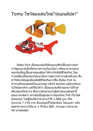 Tomy โชว์ของเล่นใหม่"หุ่นยนต์ปลา"




     Robo Fish เป็นของเล่นที่เลียนแบบสัตว์เลี้ยงอย่างปลา
การ์ตูนขนาดเล็กที่สามารถว่ายเวียนไปมา หรือหาอาหารตาม
ซอกหินที่อยู่เบื้องล่างของตู้ปลาได้ราวกับสิ่งมีชีวิตจริงๆ โดย
การเคลื่อนที่ของพวกมันจะเป็นการสุ่มการทำางานด้วยตัวเอง ซึ่ง
ทำาให้พวกมันดูเหมือนสิ่งมีชีวิตจริงมากขึ้น Robo Fish จะ
ทำางานด้วยแบตเตอรี่แบบกระดุม LR44 สองก้อน แม้พวกมันจะ
ไม่ใช่ปลาจริงๆ แต่ก็ถือได้ว่า เป็นของเล่นที่ทำาออกมาได้ใกล้
เคียงของจริงมากๆ ซึ่งหากเดินผ่านเจ้าตู้ปลาหุ่นยนต์เหล่านี้
คุณอาจจะคิดว่า พวกมันเป็นฝูงปลาการ์ตูนจริงๆ ก็ได้ เว็บไซต์
Amazon ในญี่ปุ่นเปิดราคาขายไว้ที่ 2,980 เยน หรือ
ประมาณ 1,150 บาท มีแบตเตอรีให้สองก้อน โดยแบตฯ หนึ่ง
ชุดสามารถว่ายได้นาน 2 ชั่วโมง อุ๊ปส์...ค่าแบตฯ (ประมาณ
40 บาทต่อชุด)
 