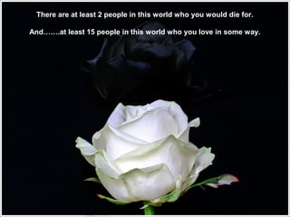 There are at least 2 people in this world who you would die for.
And…….at least 15 people in this world who you love in some way.

 