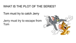 WHAT IS THE PLOT OF THE SERIES?
Tom must try to catch Jerry
Jerry must try to escape from
Tom
 