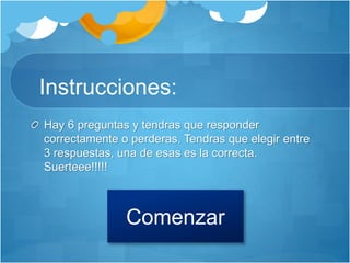 Instrucciones:
Hay 6 preguntas y tendras que responder
correctamente o perderas. Tendras que elegir entre
3 respuestas, una de esas es la correcta.
Suerteee!!!!!
Comenzar