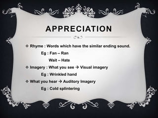 APPRECIATION 
 Rhyme : Words which have the similar ending sound. 
Eg : Fan – Ran 
Wait – Hate 
 Imagery : What you see  Visual imagery 
Eg : Wrinkled hand 
 What you hear  Auditory Imagery 
Eg : Cold splintering 
 