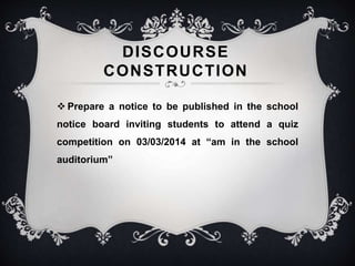 DISCOURSE 
CONSTRUCTION 
 Prepare a notice to be published in the school 
notice board inviting students to attend a quiz 
competition on 03/03/2014 at “am in the school 
auditorium” 
 