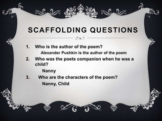 SCAFFOLDING QUESTIONS 
1. Who is the author of the poem? 
Alexander Pushkin is the author of the poem 
2. Who was the poets companion when he was a 
child? 
Nanny 
3. Who are the characters of the poem? 
Nanny, Child 
 
