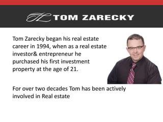 Tom Zarecky began his real estate
career in 1994, when as a real estate
investor& entrepreneur he
purchased his first investment
property at the age of 21.
For over two decades Tom has been actively
involved in Real estate
 