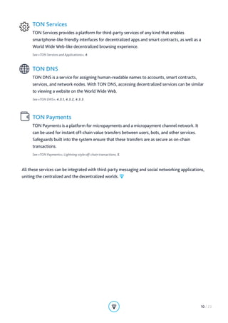 TON Services
TON Services provides a platform for third-party services of any kind that enables
smartphone-like friendly interfaces for decentralized apps and smart contracts, as well as a
World Wide Web-like decentralized browsing experience.
See «TON Services and Applications», 4.
TON DNS
TON DNS is a service for assigning human-readable names to accounts, smart contracts,
services, and network nodes. With TON DNS, accessing decentralized services can be similar
to viewing a website on the World Wide Web.
See «TON DNS», 4.3.1, 4.3.2, 4.3.3.
TON Payments
TON Payments is a platform for micropayments and a micropayment channel network. It
can be used for instant off-chain value transfers between users, bots, and other services.
Safeguards built into the system ensure that these transfers are as secure as on-chain
transactions.
See «TON Payments», Lightning-style off-chain transactions, 5.
All these services can be integrated with third-party messaging and social networking applications,
uniting the centralized and the decentralized worlds.
10 / 23
 