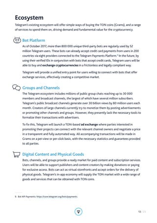 Ecosystem
Telegram’s existing ecosystem will offer simple ways of buying the TON coins (Grams), and a range
of services to spend them on, driving demand and fundamental value for the cryptocurrency.
Bot Platform
As of October 2017, more than 800 000 unique third-party bots are regularly used by 52
million Telegram users. These bots can already accept credit card payments from users in 200
countries via eight providers connected to the Telegram Payments Platform.9
In the future, by
using their verified IDs in conjunction with bots that accept credit cards, Telegram users will be
able to buy and exchange cryptocurrencies in a frictionless and legally compliant way.
Telegram will provide a unified entry point for users willing to connect with bots that offer
exchange services, effectively creating a competitive market.
Groups and Channels
The Telegram ecosystem includes millions of public group chats reaching up to 30 000
members and broadcast channels, the largest of which have several million subscribers.
Telegram’s public broadcast channels generate over 30 billion views by 80 million users each
month. Creators of large channels currently try to monetize them by posting advertisements
or promoting other channels and groups. However, they presently lack the necessary tools to
formalize their transactions with advertisers.
To fix this, Telegram will launch a TON-based ad exchange where parties interested in
promoting their projects can connect with the relevant channel owners and negotiate a price
in a transparent and fully automated way. All accompanying transactions will be made in
Grams on a per-view or per-click basis, with the necessary statistics and guarantees provided
to all parties.
Digital Content and Physical Goods
Bots, channels, and groups provide a ready market for paid content and subscription services.
Users will be able to support publishers and content creators by making donations or paying
for exclusive access. Bots can act as virtual storefronts and accept orders for the delivery of
physical goods. Telegram’s in-app economy will supply the TON market with a wide range of
goods and services that can be obtained with TON coins.
9.  Bot API Payments: https://core.telegram.org/bots/payments.
13 / 23
 
