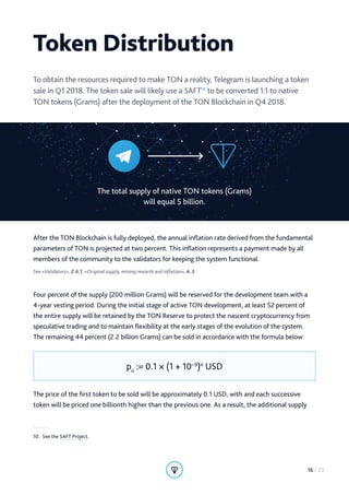 Token Distribution
To obtain the resources required to make TON a reality, Telegram is launching a token
sale in Q1 2018. The token sale will likely use a SAFT10
to be converted 1:1 to native
TON tokens (Grams) after the deployment of the TON Blockchain in Q4 2018.
The total supply of native TON tokens (Grams)
will equal 5 billion.
After the TON Blockchain is fully deployed, the annual inflation rate derived from the fundamental
parameters of TON is projected at two percent. This inflation represents a payment made by all
members of the community to the validators for keeping the system functional.
See «Validators», 2.6.1, «Original supply, mining rewards and inflation», A.3.
Four percent of the supply (200 million Grams) will be reserved for the development team with a
4-year vesting period. During the initial stage of active TON development, at least 52 percent of
the entire supply will be retained by the TON Reserve to protect the nascent cryptocurrency from
speculative trading and to maintain flexibility at the early stages of the evolution of the system.
The remaining 44 percent (2.2 billion Grams) can be sold in accordance with the formula below:
pn
:= 0.1 × (1 + 10−9
)n
USD
The price of the first token to be sold will be approximately 0.1 USD, with and each successive
token will be priced one billionth higher than the previous one. As a result, the additional supply
10.  See the SAFT Project.
16 / 23
 