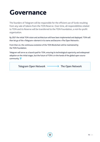 Governance
The founders of Telegram will be responsible for the efficient use of funds resulting
from any sale of tokens from the TON Reserve. Over time, all responsibilities related
to TON and its Reserve will be transferred to the TON Foundation, a not-for-profit
organization.
By 2021 the initial TON vision and architecture will have been implemented and deployed. TON will
then let go of the «Telegram» element in its name and become «The Open Network».
From then on, the continuous evolution of the TON Blockchain will be maintained by
the TON Foundation.
Telegram will serve as a launch pad for TON, ensuring its technological superiority and widespread
adoption on the initial stages, but the future of TON is in the hands of the global open-source
community.
Telegram Open Network The Open Network
19 / 23
 