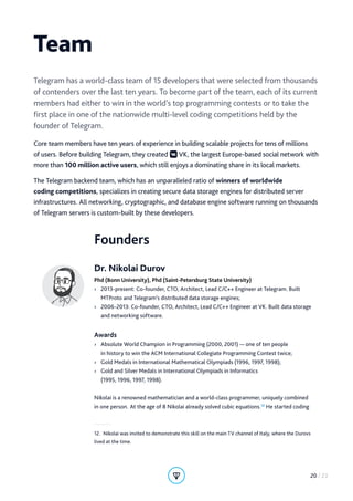Founders
Dr. Nikolai Durov
Phd (Bonn University), Phd (Saint-Petersburg State University)
›› 2013-present: Co-founder, CTO, Architect, Lead C/C++ Engineer at Telegram. Built
MTProto and Telegram’s distributed data storage engines;
›› 2006-2013: Co-founder, CTO, Architect, Lead C/C++ Engineer at VK. Built data storage
and networking software.
Awards
›› Absolute World Champion in Programming (2000, 2001) — one of ten people
in history to win the ACM International Collegiate Programming Contest twice;
›› Gold Medals in International Mathematical Olympiads (1996, 1997, 1998);
›› Gold and Silver Medals in International Olympiads in Informatics
(1995, 1996, 1997, 1998).
Nikolai is a renowned mathematician and a world-class programmer, uniquely combined
in one person. At the age of 8 Nikolai already solved cubic equations.12
He started coding
12.  Nikolai was invited to demonstrate this skill on the main TV channel of Italy, where the Durovs
lived at the time.
Team
Telegram has a world-class team of 15 developers that were selected from thousands
of contenders over the last ten years. To become part of the team, each of its current
members had either to win in the world’s top programming contests or to take the
first place in one of the nationwide multi-level coding competitions held by the
founder of Telegram.
Core team members have ten years of experience in building scalable projects for tens of millions
of users. Before building Telegram, they created VK, the largest Europe-based social network with
more than 100 million active users, which still enjoys a dominating share in its local markets.
The Telegram backend team, which has an unparalleled ratio of winners of worldwide
coding competitions, specializes in creating secure data storage engines for distributed server
infrastructures. All networking, cryptographic, and database engine software running on thousands
of Telegram servers is custom-built by these developers.
20 / 23
 