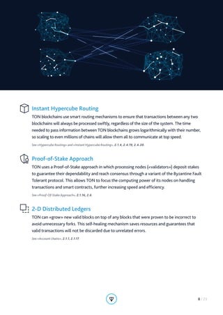 Instant Hypercube Routing
TON blockchains use smart routing mechanisms to ensure that transactions between any two
blockchains will always be processed swiftly, regardless of the size of the system. The time
needed to pass information between TON blockchains grows logarithmically with their number,
so scaling to even millions of chains will allow them all to communicate at top speed.
See «Hypercube Routing» and «Instant Hypercube Routing», 2.1.4, 2.4.19, 2.4.20.
Proof-of-Stake Approach
TON uses a Proof-of-Stake approach in which processing nodes («validators») deposit stakes
to guarantee their dependability and reach consensus through a variant of the Byzantine Fault
Tolerant protocol. This allows TON to focus the computing power of its nodes on handling
transactions and smart contracts, further increasing speed and efficiency.
See «Proof-Of-Stake Approach», 2.1.16, 2.6.
2-D Distributed Ledgers
TON can «grow» new valid blocks on top of any blocks that were proven to be incorrect to
avoid unnecessary forks. This self-healing mechanism saves resources and guarantees that
valid transactions will not be discarded due to unrelated errors.
See «Account chains», 2.1.1, 2.1.17.
8 / 23
 