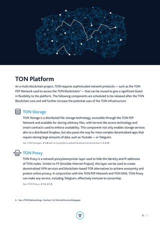 TON Platform
As a multi-blockchain project, TON requires sophisticated network protocols — such as the TON
P2P Network used to access the TON blockchains6
— that can be reused to give a significant boost
in flexibility to the platform. The following components are scheduled to be released after the TON
Blockchain core and will further increase the potential uses of the TON infrastructure.
TON Storage
TON Storage is a distributed file-storage technology, accessible through the TON P2P
Network and available for storing arbitrary files, with torrent-like access technology and
smart contracts used to enforce availability. This component not only enables storage services
akin to a distributed Dropbox, but also paves the way for more complex decentralized apps that
require storing large amounts of data, such as Youtube — or Telegram.
See «TON Storage», 4.1.8 and «Is it possible to upload Facebook into blockchain?» 2.9.13.
TON Proxy
TON Proxy is a network proxy/anonymizer layer used to hide the identity and IP addresses
of TON nodes. Similar to I2
P (Invisible Internet Project), this layer can be used to create
decentralized VPN services and blockchain-based TOR alternatives to achieve anonymity and
protect online privacy. In conjunction with the TON P2P Network and TON DNS, TON Proxy
can make any service, including Telegram, effectively immune to censorship.
See «TON Proxy», 3.1.6, 4.1.6.
6.  See «TON Networking», Section 3 of the technical whitepaper.
9 / 23
 