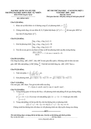 Câu I (2,0 điểm).
1. Khảo sát sự biến thiên và vẽ đường cong (C) có phương trình
1
1
x
y
x



.
2. Chứng minh rằng với các điểm M, N, P phân biệt thuộc  
2
:C Y
X
   thì tam giác MNP có
trực tâm H cũng thuộc  C .
Câu II (2,0 điểm).
1. Giải hệ phương trình
 
 
 
2 2 2
2 2 2
2 2 2
log .log .log 6
log .log .log 30
log .log .log 12
x y xy
y z yz
z x zx





2. Tìm tất cả các giá trị của tham số thực m để hai phương trình sau đây tương đương
sin sin 2
1
sin3
x x
x

  và cos sin 2 0x m x  .
Câu III (1,0 điểm).
Cho lăng trụ đứng .ABC A B C  , đáy ABC là tam giác đều cạnh a. Khoảng cách từ tâm của tam
giác ABC đến mặt phẳng  A BC bằng
6
a
. Tính thể tích khối lăng trụ .ABC A B C  theo a.
Câu IV(2,0 điểm).
1. Tính tích phân
1 3 2
3
0 3 4 1
x x
I dx
x x


  .
2. Giải phương trình      2 2 1 3 6 4 6 2 1 3 2x x x x x x          .
Câu V (1,0 điểm).
Cho tam giác ABC nhọn. Tìm giá trị nhỏ nhất của tổng
 2 sin sin sin tan tan tanT A B C A B C      .
Câu VI (2,0 điểm).
1. Trong không gian với hệ tọa độ Oxyz, viết phương trình mặt phẳng (P) đi qua đường thẳng
 : 2 1
2
x t
d y t t
z t
 

  
  
 và tạo với mặt phẳng  : 2 2 2 0Q x y z    một góc nhỏ nhất.
2. Trong mặt phẳng với hệ tọa độ Oxy cho hai đường tròn có phương trình
   2 2 2 2
: 4 2 4 0; : 2 6 6 0I x y x y J x y x y          .
Chứng minh hai đường tròn cắt nhau và viết phương trình các tiếp tuyến chung của chúng.
---------------------HẾT---------------------
Thí sinh không được sử dụng bất kỳ tài liệu nào. Cán bộ coi thi không giải thích gì thêm.
Họ và tên thí sinh:………………………………………..;Số báo danh:………………………
www.chuyenly.edu.vn
ĐẠI HỌC QUỐC GIA HÀ NỘI
TRƯỜNG ĐẠI HỌC KHOA HỌC TỰ NHIÊN
Khối PTTH Chuyên Vật lý
--------------------------------------------
ĐỀ CHÍNH THỨC
ĐỀ THI THỬ ĐẠI HỌC – CAO ĐẲNG ĐỢT 1
NĂM HỌC 2009 – 2010
Môn thi: TOÁN
Thời gian làm bài: 180 phút, không kể thời gian phát đề
 