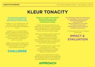 EXECUTIVE SUMMARY
KLEUR TONACITY
KLEUR TONACITY MARKETING PROPOSAL — MARCH 2014 BLUE 4 / PAGE 1
Drive awareness and generate
conversion and loyalty to new
Kleur Tonacity in the UK market.
–Explain who is our target group, who
are they (media usage habits, etc.)
and how many (look into demographics
in UK).
–Explain who we compete against
directly (cheaper hair dying products)
and indirectly (saloons) and what is the
unique selling proposition of our
product and the key message that we
want consumers to remember
about our product.
–Explain how we want to move to the
traditional 70/30 split of TV/Magazines
to include digital in the mix while
securing reach and impact.
Engage our consumers through their
decision journey using a high
reach/impact multichannel
communication strategy.
–Explain that we have looked into our
target consumer decision journey and have
clear understanding of the importance and
role of the different touch points (mention
1/2 key touch points at each stage).
–Explain the preferred selected media mix:
50% TV, 20% digital and 30%
magazines and the reason behind it
(magazines remain the highest
affinity/impact touch point, TV is high reach
but low impact and online helps driving
reach while boosting impact).
–Explain the effect that the chosen media
mix has that it has in reach
(+6 percentage points) and impact
(increase in message memorability,
likeability and brand recall).
–Explain the rationale behind the creative
direction and how will we combine brand and
user generated content to drive engagement
and remain relevant to our target consumer.
Our optimized media mix will increase
the campaign’s reach and impact
while driving engagement
and conversion.
We have defined a set of KPI’s
to measure success and
effectiveness of each of the key
campaign touch points.
–List the agreed KPIs for the different
touch points
CHALLENGE
APPROACH
IMPACT &
EVALUATION
 