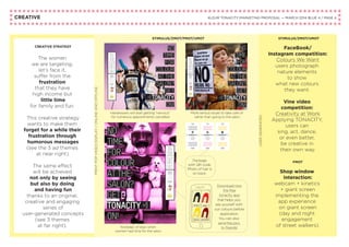 CREATIVE KLEUR TONACITY MARKETING PROPOSAL — MARCH 2014 BLUE 4 / PAGE 4
STIMULUS/ZMOT/FMOT/UMOT
USERGENERATED
PRINTPOPVIDEODISPLAY/ONLINEANDOFFLINE
STIMULUS/ZMOT/UMOT
FaceBook/
Instagram competition:
Colours We Want
users photograph
nature elements
to show
what new colours
they want.
Vine video
competition:
Creativity at Work
Applying TONACITY,
users can
sing, act, dance,
or even better,
be creative in
their own way.
FMOT
Shop window
interaction:
webcam + kinetics
+ giant screen
implementing the
app experience
on giant screen
(day and night
engagement
of street walkers).
CREATIVE STRATEGY
The women
we are targeting,
let’s face it,
suffer from the
frustration
that they have
high income but
little time
for family and fun.
This creative strategy
wants to make them
forget for a while their
frustration through
humorous messages
(see the 3 ad themes
at near right).
The same effect
will be achieved
not only by seeing
but also by doing
and having fun
thanks to an original,
creative and engaging
series of
user-generated concepts
(see 3 themes
at far right).
Hairdressers will start getting “nervous”
for numerous appointments cancelled.
More serious issues to take care of
rather than going to the salon.
Nostalgic of days when
women had time for the salon.
Package
with QR code.
Photo of hair is
on back.
Download now
the free
tonacity app
that helps you
see yourself with
our colours before
application.
You can also
send the pics
to friends!
 