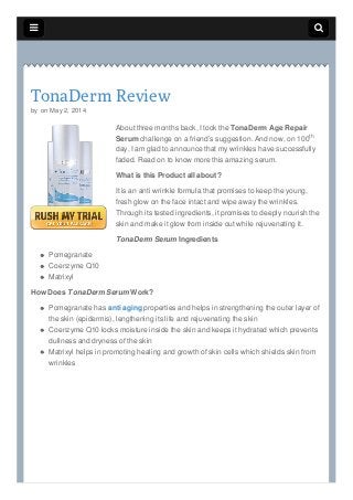  
TonaDerm Review
by on May 2, 2014
About three months back, I took the TonaDerm Age Repair
Serum challenge on a friend’s suggestion. And now, on 100
day, I am glad to announce that my wrinkles have successfully
faded. Read on to know more this amazing serum.
What is this Product all about?
It is an anti wrinkle formula that promises to keep the young,
fresh glow on the face intact and wipe away the wrinkles.
Through its tested ingredients, it promises to deeply nourish the
skin and make it glow from inside out while rejuvenating it.
TonaDerm Serum Ingredients
Pomegranate
Coenzyme Q10
Matrixyl
How Does TonaDerm Serum Work?
Pomegranate has anti aging properties and helps in strengthening the outer layer of
the skin (epidermis), lengthening its life and rejuvenating the skin
Coenzyme Q10 locks moisture inside the skin and keeps it hydrated which prevents
dullness and dryness of the skin
Matrixyl helps in promoting healing and growth of skin cells which shields skin from
wrinkles
th
 