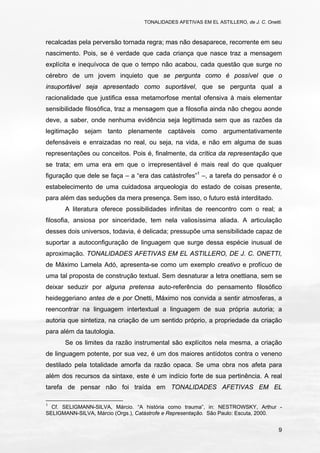 TONALIDADES AFETIVAS EM EL ASTILLERO, de J. C. Onetti.
9
recalcadas pela perversão tornada regra; mas não desaparece, recorrente em seu
nascimento. Pois, se é verdade que cada criança que nasce traz a mensagem
explícita e inequívoca de que o tempo não acabou, cada questão que surge no
cérebro de um jovem inquieto que se pergunta como é possível que o
insuportável seja apresentado como suportável, que se pergunta qual a
racionalidade que justifica essa metamorfose mental ofensiva à mais elementar
sensibilidade filosófica, traz a mensagem que a filosofia ainda não chegou aonde
deve, a saber, onde nenhuma evidência seja legitimada sem que as razões da
legitimação sejam tanto plenamente captáveis como argumentativamente
defensáveis e enraizadas no real, ou seja, na vida, e não em alguma de suas
representações ou conceitos. Pois é, finalmente, da crítica da representação que
se trata; em uma era em que o irrepresentável é mais real do que qualquer
figuração que dele se faça – a “era das catástrofes”1
–, a tarefa do pensador é o
estabelecimento de uma cuidadosa arqueologia do estado de coisas presente,
para além das seduções da mera presença. Sem isso, o futuro está interditado.
A literatura oferece possibilidades infinitas de reencontro com o real; a
filosofia, ansiosa por sinceridade, tem nela valiosíssima aliada. A articulação
desses dois universos, todavia, é delicada; pressupõe uma sensibilidade capaz de
suportar a autoconfiguração de linguagem que surge dessa espécie inusual de
aproximação. TONALIDADES AFETIVAS EM EL ASTILLERO, DE J. C. ONETTI,
de Máximo Lamela Adó, apresenta-se como um exemplo creativo e profícuo de
uma tal proposta de construção textual. Sem desnaturar a letra onettiana, sem se
deixar seduzir por alguna pretensa auto-referência do pensamento filosófico
heideggeriano antes de e por Onetti, Máximo nos convida a sentir atmosferas, a
reencontrar na linguagem intertextual a linguagem de sua própria autoria; a
autoria que sintetiza, na criação de um sentido próprio, a propriedade da criação
para além da tautologia.
Se os limites da razão instrumental são explícitos nela mesma, a criação
de linguagem potente, por sua vez, é um dos maiores antídotos contra o veneno
destilado pela totalidade amorfa da razão opaca. Se uma obra nos afeta para
além dos recursos da sintaxe, este é um indício forte de sua pertinência. A real
tarefa de pensar não foi traída em TONALIDADES AFETIVAS EM EL
1
Cf. SELIGMANN-SILVA, Márcio. “A história como trauma”, in: NESTROWSKY, Arthur -
SELIGMANN-SILVA, Márcio (Orgs.), Catástrofe e Representação. São Paulo: Escuta, 2000.
 