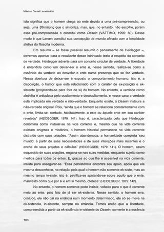 Máximo Daniel Lamela Adó
100
Isto significa que o homem chega ao ente devido a uma pré-compreensão, ou
seja, uma Stimmung que o sintoniza, mas, que, no entanto, não escolhe, porém
essa pré-compreensão o constitui como Dasein (VATTIMO, 1996: 80). Desse
modo é que Larsen constitui sua concepção de mundo afinado com a tonalidade
afetiva da filosofia moderna.
Em resumo – se fosse possível resumir o pensamento de Heidegger –,
devemos apontar para o resultante desse intrincado texto a respeito do conceito
de verdade. Heidegger adverte para um conceito circular de verdade. A liberdade
é entendida como um deixar-ser o ente e, nesse sentido, realiza-se como a
essência da verdade ao desvelar o ente numa presença que se faz verdade.
Nessa abertura de deixar-ser é exposto o comportamento humano, isto é, a
disposição, o humor que está relacionado com o caráter de ex-posição e ek-
sistente (projetando-se para fora de si) do homem. No entanto, a verdade como
alethéia é articulada pelo ocultamento e desocultamento, e nesse caso a verdade
está implicada em verdade e não-verdade. Enquanto existe, o Dasein instaura a
não-verdade original. Pois, “ainda que o homem se relacione constantemente com
o ente, limita-se, contudo, habitualmente, a este ou àquele ente em seu caráter
revelado” (HEIDEGGER, 1979: 141). Isso é, caracterizado pelo que Heidegger
denomina como instalar-se na vida corrente e, mesmo que na vida corrente
existam enigmas e mistérios, o homem historial permanece na vida corrente
distraído com suas criações. “Assim abandonada, a humanidade completa ‘seu
mundo’ a partir de suas necessidades e de suas intenções mais recentes e o
enche de seus projetos e cálculos” (HEIDEGGER, 1979: 141). O homem, assim
esquecido de suas criações, engana-se nas suas medidas, enquanto sujeito como
medida para todos os entes. E, graças ao que lhe é acessível na vida corrente,
insiste para assegurar-se. “Essa persistência encontra seu apoio, apoio que ela
mesma desconhece, na relação pela qual o homem não somente ek-siste, mas ao
mesmo tempo in-siste, isto é, petrifica-se apoiando-se sobre aquilo que o ente,
manifesto como que por si e em si mesmo, oferece” (HEIDEGGER, 1979: 142).
No entanto, o homem somente pode insistir, voltado para o que é corrente
meio ao ente, pelo fato de já ser ek-sistente. Nesse sentido, o homem erra,
contudo, ele não cai na errância num momento determinado, ele só se move na
ek-sistencia, in-sistente, sempre na errância. Temos então que a liberdade,
compreendida a partir da ek-sistência in-sistente do Dasein, somente é a essência
 