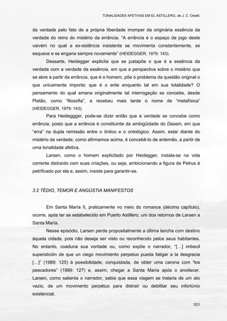 TONALIDADES AFETIVAS EM EL ASTILLERO, de J. C. Onetti.
101
da verdade pelo fato de a própria liberdade irromper da originária essência da
verdade do reino do mistério da errância. “A errância é o espaço de jogo deste
vaivém no qual a ex-sistência insistente se movimenta constantemente, se
esquece e se engana sempre novamente” (HEIDEGGER, 1979: 143).
Dessarte, Heidegger explicita que se justapõe o que é a essência da
verdade com a verdade da essência, em que a perspectiva sobre o mistério que
se abre a partir da errância, que é o homem, põe o problema da questão original o
que unicamente importa: que é o ente enquanto tal em sua totalidade? O
pensamento do qual emana originalmente tal interrogação se concebe, desde
Platão, como “filosofia”, e recebeu mais tarde o nome de “metafísica”
(HEIDEGGER, 1979: 143).
Para Heideggger, pode-se dizer então que a verdade se concebe como
errância, posto que a errância é constituinte da ambigüidade do Dasein, em que
“erra” na dupla remissão entre o ôntico e o ontológico. Assim, estar diante do
mistério da verdade, como afirmamos acima, é concebê-lo de antemão, a partir de
uma tonalidade afetiva.
Larsen, como o homem explicitado por Heidegger, instala-se na vida
corrente distraído com suas criações, ou seja, ambicionando a figura de Petrus é
petrificado por ela e, assim, insiste para garantir-se.
3.2 TÉDIO, TEMOR E ANGÚSTIA MANIFESTOS
Em Santa María II, praticamente no meio do romance (décimo capítulo),
ocorre, após ter se estabelecido em Puerto Astillero, um dos retornos de Larsen a
Santa María.
Nesse episódio, Larsen perde propositalmente a última lancha com destino
àquela cidade, pois não deseja ser visto ou reconhecido pelos seus habitantes.
No entanto, coaduna sua vontade ou, como expõe o narrador, “[…] imbecil
superstición de que un ciego movimiento perpetuo pueda fatigar a la desgracia
[…]” (1989: 125) à possibilidade, conquistada, de obter uma carona com “los
pescadores” (1989: 127) e, assim, chegar a Santa María após o anoitecer.
Larsen, como salienta o narrador, sabia que essa viagem se trataria de um ato
vazio, de um movimento perpétuo para distrair ou debilitar seu infortúnio
existencial.
 