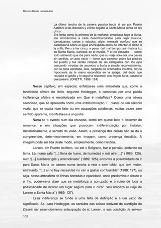Máximo Daniel Lamela Adó
102
La última lancha de la carrera pasaba hacia el sur por Puerto
Astillero a las dieciséis y veinte llegaba a Santa María cerca de las
cinco.
Era lenta como la primera de la mañana; entoldada bajo la lluvia,
iría arrimándose a cada desembarcadero para dejar huevos,
damajuanas, cartas y saludos, algún mensaje confuso que se
balancearía sobre el agua encrespada antes de intentar el arribo a
la orilla. Pero a las cinco, a pesar del mal tiempo, aún habría luz
en Santa María, curiosos en el muelle. Y él no deseaba — sobre
todo sabiendo que iba para nada, que su viaje sólo era una pausa
sin sentido, un acto vacío — tener que caminar sobre las piedras
del puerto y las rectas rampas de las callejuelas con los ojos
buscando miradas de asombro o burla o simple reconocimiento,
con la boca apretada, lista, cargada de ordenados insultos, con la
hipocresía de la mano escondida en la solapa, del dedo que
rascaba el gatillo y lo seguiría rascando con fingida furia, pasara lo
que pasara. (ONETTI, 1989: 124)
Nesse capítulo, em especial, enfatiza-se uma atmosfera que, como a
tonalidade afetiva do tédio, segundo Heidegger, é composta por uma pálida
indiferença afetiva e metaforizada em Que é metafísica? Como uma névoa
silenciosa, que se apresenta como uma indiferenciação. E, diante de um silêncio
vazio, que se oculta num falar ou em ocupações cotidianas, muitas vezes sem
sentido aparente, manifesta-se a angústia.
Narra-se o evento num dia chuvoso, como em quase todo o decorrer do
romance, e em situações que provocam indiferenciação por inebriar,
metaforicamente, o sentido da visão. Assim, a presença das coisas não se dá a
compreender, determinantemente, em imagem, como presença decidida. A
imagem pode ser lida deste modo, simplesmente, como história.
Larsen, em Puerto Astillero, vai até o Belgrano, bar e pensão, andando na
lama. Lá, numa sala “[...] llena de humo, de humedad y mal aire [...]” (1989: 125),
num “[...] atardecer gris y arremolinado” (1989: 125), encontra a possibilidade de ir
para Santa María de carona numa lancha a vela e sem toldo, que tem motor,
entretanto, “[...] si no hay necesidad no van a gastar combustible” (1989: 127), ou
seja, nessa atmosfera de linhas borradas e opacidade, onde predomina o úmido e
o frio, poder-se-ia dizer que se metaforiza a corrupção e a ruína de toda a
possibilidade de indicar um lugar seguro para o dizer. “Así empezó el viaje de
Larsen a Santa María” (1989: 127).
Essa indiferença se funde a uma falta de definição e a um vazio de
significado. Se, para Heidegger, os sentidos das coisas derivam da condição do
Dasein ser essencialmente antecipação de si, Larsen, e sua condição de ser-no-
 