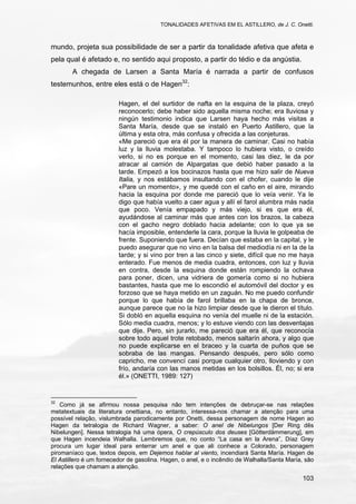 TONALIDADES AFETIVAS EM EL ASTILLERO, de J. C. Onetti.
103
mundo, projeta sua possibilidade de ser a partir da tonalidade afetiva que afeta e
pela qual é afetado e, no sentido aqui proposto, a partir do tédio e da angústia.
A chegada de Larsen a Santa María é narrada a partir de confusos
testemunhos, entre eles está o de Hagen32
:
Hagen, el del surtidor de nafta en la esquina de la plaza, creyó
reconocerlo; debe haber sido aquella misma noche; era lluviosa y
ningún testimonio indica que Larsen haya hecho más visitas a
Santa María, desde que se instaló en Puerto Astillero, que la
última y esta otra, más confusa y ofrecida a las conjeturas.
«Me pareció que era él por la manera de caminar. Casi no había
luz y la lluvia molestaba. Y tampoco lo hubiera visto, o creído
verlo, si no es porque en el momento, casi las diez, le da por
atracar al camión de Alpargatas que debió haber pasado a la
tarde. Empezó a los bocinazos hasta que me hizo salir de Nueva
Italia, y nos estábamos insultando con el chofer, cuando le dije
«Pare un momento», y me quedé con el caño en el aire, mirando
hacia la esquina por donde me pareció que lo veía venir. Ya le
digo que había vuelto a caer agua y allí el farol alumbra más nada
que poco. Venía empapado y más viejo, si es que era él,
ayudándose al caminar más que antes con los brazos, la cabeza
con el gacho negro doblado hacia adelante; con lo que ya se
hacía imposible, entenderle la cara, porque la lluvia le golpeaba de
frente. Suponiendo que fuera. Decían que estaba en la capital, y le
puedo asegurar que no vino en la balsa del mediodía ni en la de la
tarde; y si vino por tren a las cinco y siete, difícil que no me haya
enterado. Fue menos de media cuadra, entonces, con luz y lluvia
en contra, desde la esquina donde están rompiendo la ochava
para poner, dicen, una vidriera de gomería como si no hubiera
bastantes, hasta que me lo escondió el automóvil del doctor y es
forzoso que se haya metido en un zaguán. No me puedo confundir
porque lo que había de farol brillaba en la chapa de bronce,
aunque parece que no la hizo limpiar desde que le dieron el título.
Si dobló en aquella esquina no venía del muelle ni de la estación.
Sólo media cuadra, menos; y lo estuve viendo con las desventajas
que dije. Pero, sin jurarlo, me pareció que era él, que reconocía
sobre todo aquel trote retobado, menos saltarín ahora, y algo que
no puede explicarse en el braceo y la cuarta de puños que se
sobraba de las mangas. Pensando después, pero sólo como
capricho, me convencí casi porque cualquier otro, lloviendo y con
frío, andaría con las manos metidas en los bolsillos. Él, no; si era
él.» (ONETTI, 1989: 127)
32
Como já se afirmou nossa pesquisa não tem intenções de debruçar-se nas relações
metatextuais da literatura onettiana, no entanto, interessa-nos chamar a atenção para uma
possível relação, vislumbrada parodicamente por Onetti, dessa personagem de nome Hagen ao
Hagen da tetralogia de Richard Wagner, a saber: O anel de Nibelungos [Der Ring dês
Nibelungen]. Nessa tetralogia há uma ópera, O crepúsculo dos deuses [Götterdämmerung], em
que Hagen incendeia Walhalla. Lembremos que, no conto “La casa en la Arena”, Díaz Grey
procura um lugar ideal para enterrar um anel e que ali conhece a Colorado, personagem
piromaníaco que, textos depois, em Dejemos hablar al viento, incendiará Santa María. Hagen de
El Astillero é um fornecedor de gasolina. Hagen, o anel, e o incêndio de Walhalla/Santa María, são
relações que chamam a atenção.
 