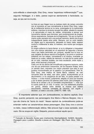 TONALIDADES AFETIVAS EM EL ASTILLERO, de J. C. Onetti.
105
auto-reflexão e observação. Díaz Grey, nessa “espantosa indiferenciação”33
que,
segundo Heidegger, é o tédio, parece expor-se atentamente à facticidade, ou
seja, ao seu ser-no-mundo.
La hora en que Hagen tuvo su dudosa visión de Larsen coincidía
con el momento en que normalmente el doctor Díaz Grey, luego
de la indiferente lectura en la cena, prolongada en la sobremesa
solitaria, mientras la sirvienta recogía los platos, alisaba la carpeta
y le aproximaba el mazo de naipes, comenzaba a pensar qué
convendría intentar para dormirse, qué combinaciones de drogas,
ritmos respiratorios, trampas de la imaginación. Tal vez no fuera él
mismo quien pensara sino una puntual memoria, dentro de él pero
independiente desde años atrás. Siempre, con un corto desafío
sin objeto que lo rejuvenecía, planeaba no hacer nada, esperar
inmóvil e indiferente el alba, la mañana, otra noche que encajara
en esta.
Si ningún enfermo lo hacía llamar, si no lo obligaban a traquetear
con una cómica velocidad en el automóvil de segunda o tercera
mano que había terminado por comprar, aquella era la hora en
que cargaba de discos sacros el fonógrafo y se ponía a combinar
solitarios con los naipes, concediendo a la música, invariable ya
hasta en su orden, sabida de memoria, no más de la cuarta parte
de un oído, mientras dudaba, con leve excitación, entre reyes y
ases, entre seconal y bromural.
Cada uno de los discos del inmodificado programa nocturno, cada
uno de sus ambiciosos crescendos, de los fracasos finales, tenía
un sentido claro, expuesto con mayor precisión que todo lo que
pudiera incorporársele por la palabra o el pensamiento. Pero él,
Díaz Grey, este médico de Santa María, solterón, de casi
cincuenta años de edad, casi calvo, pobre, acostumbrado ya al
aburrimiento y a la vergüenza de ser feliz, no podía prestar a la
música — a esa música, justamente, elegida un poco por bravata
y por el deseo perverso de saberse cada noche, pero protegido, al
borde de la verdad y de un inevitable aniquilamiento —, más que
la cuarta parte de un oído. A veces, con una deliberada picardía
sin gracia, silbaba entre dientes la música que estaba
escuchando, mientras cambiaba de columna, con orgullo y
decisión, un siete o una sota. (ONETTI, 1989: 129)
É importante salientar que, em Juntacadáveres, no décimo capítulo, Díaz
Grey, quando pensando nas personagens Ana María e Marcos Bergner, intui o
que ele chama de “teoria do medo”. Nesse capítulo de Juntacadáveres pode-se
entender melhor as características dessa personagem. Díaz Grey vive e convive
no tédio, nessa indiferenciação afetiva. Não procura fugir a essa opressão, esse
vazio. Ele se ocupa em vigília. Desperto, procura antever aquilo que é.
33
Tradução de Benedito Nunes para (merkwürdig Gleichgültigheit). NUNES, Benedito.
Passagem para o poético: filosofia e poesia em Heidegger. São Paulo: Ática, 1992. p.
107.
 