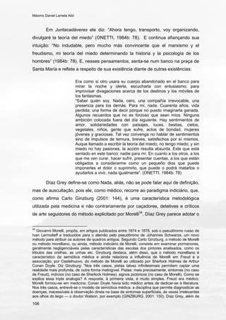 Máximo Daniel Lamela Adó
106
Em Juntacadáveres ele diz: “Ahora tengo, transporto, voy organizando,
divulgaré la teoría del miedo” (ONETTI, 1984b: 78). E continua afiançando sua
intuição: “No indudable, pero mucho más convincente que el marxismo y el
freudismo, mi teoría del miedo determinando la historia y la psicología de los
hombres” (1984b: 78). E, nesses pensamentos, senta-se num banco na praça de
Santa María e reflete a respeito de sua existência diante de outras existências:
Era como si otro usara su cuerpo abandonado en el banco para
mirar la noche y olerla, escucharla con entusiasmo; para
improvisar divagaciones acerca de los destinos y los móviles de
los fantasmas.
“Saber quién soy. Nada, cero, una compañía irrevocable, una
presencia para los demás. Para mí, nada. Cuarenta años, vida
perdida; una forma de decir porque no puedo imaginarla ganada.
Algunos recuerdos que no es forzoso que sean míos. Ninguna
ambición colocada fuera del día siguiente. Hay sentimientos de
amor, solidariedades con paisajes, luces, bestias, cielos,
vegetales, niños, gente que sufre, actos de bondad, mujeres
jóvenes y graciosas. Tal vez convenga no hablar de sentimientos
sino de impulsos de ternura, breves, satisfechos por sí mismos.
Auque llamado a escribir la teoría del miedo, no tengo miedo; y sin
miedo no hay pasiones, la acción resulta absurda. Este que está
sentado en este banco: nadie para mí. En cuanto a los otros, a los
que me ven curar, hacer sufrir, presentar cuentas, a los que están
obligados a considerarme como un pequeño dios que puede
imponerles el dolor o suprimirlo, que puede o podrá matarlos o
ayudarlos a vivir, nada igualmente”. (ONETTI, 1984b: 78)
Díaz Grey define-se como Nada, aliás, não se pode falar aqui de definição,
mas de auscultação, pois ele, como médico, recorre ao paradigma indiciário, que,
como afirma Carlo Ginzburg (2001: 144), é uma característica metodológica
utilizada pela medicina e não contrariamente por caçadores, detetives e críticos
de arte seguidores do método explicitado por Morelli34
. Díaz Grey parece adotar o
34
Giovanni Morelli, propôs, em artigos publicados entre 1874 e 1876, sob o pseudônimo russo de
Ivan Lermolieff e traduzidos para o alemão pelo pseudônimo de Johannes Schwarze, um novo
método para atribuir os autores de quadros antigos. Segundo Carlo Ginzburg, o método de Morelli
ou método morelliano, ou ainda, método indiciário de Morelli, consiste em examinar pormenores,
geralmente negligenciáveis pelas características das escolas dos pintores analisados, como os
lóbulos das orelhas, as unhas etc. Ginzburg destaca, além disso, que o método morelliano é
característico da semiótica médica e ainda relaciona a influência de Morelli em Freud e a
associação, por Castelnuovo, do método de Morelli ao utilizado por Sherlock Holmes de Arthur
Conan Doyle. Diz Ginzburg: “Nos três casos, pistas talvez infinitesimais permitem captar uma
realidade mais profunda, de outra forma inatingível. Pistas: mais precisamente, sintomas (no caso
de Freud), indícios (no caso de Sherlock Holmes), signos pictóricos (no caso de Morelli). Como se
explica essa tripla analogia? A resposta, à primeira vista, é muito simples. Freud era médico;
Morelli formou-se em medicina; Conan Doyle havia sido médico antes de dedicar-se à literatura.
Nos três casos, entrevê-se o modelo da semiótica médica: a disciplina que permite diagnosticar as
doenças, inacessíveis à observação direta na base de sintomas superficiais, às vezes irrelevantes
aos olhos do leigo — o doutor Watson, por exemplo (GINZBURG, 2001: 150). Díaz Grey, além de
 