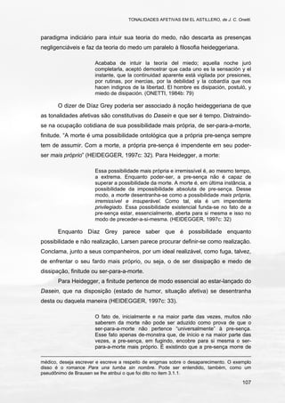 TONALIDADES AFETIVAS EM EL ASTILLERO, de J. C. Onetti.
107
paradigma indiciário para intuir sua teoria do medo, não descarta as presenças
negligenciáveis e faz da teoria do medo um paralelo à filosofia heideggeriana.
Acababa de intuir la teoría del miedo; aquella noche juró
completarla, aceptó demostrar que cada uno es la sensación y el
instante, que la continuidad aparente está vigilada por presiones,
por rutinas, por inercias, por la debilidad y la cobardía que nos
hacen indignos de la libertad. El hombre es disipación, postuló, y
miedo de disipación. (ONETTI, 1984b: 79)
O dizer de Díaz Grey poderia ser associado à noção heideggeriana de que
as tonalidades afetivas são constitutivas do Dasein e que ser é tempo. Distraindo-
se na ocupação cotidiana de sua possibilidade mais própria, de ser-para-a-morte,
finitude. “A morte é uma possibilidade ontológica que a própria pre-sença sempre
tem de assumir. Com a morte, a própria pre-sença é impendente em seu poder-
ser mais próprio” (HEIDEGGER, 1997c: 32). Para Heidegger, a morte:
Essa possibilidade mais própria e irremissível é, ao mesmo tempo,
a extrema. Enquanto poder-ser, a pre-sença não é capaz de
superar a possibilidade da morte. A morte é, em última instância, a
possibilidade da impossibilidade absoluta de pre-sença. Desse
modo, a morte desentranha-se como a possibilidade mais própria,
irremissível e insuperável. Como tal, ela é um impendente
privilegiado. Essa possibilidade existencial funda-se no fato de a
pre-sença estar, essencialmente, aberta para si mesma e isso no
modo de preceder-a-si-mesma. (HEIDEGGER, 1997c: 32)
Enquanto Díaz Grey parece saber que é possibilidade enquanto
possibilidade e não realização, Larsen parece procurar definir-se como realização.
Conclama, junto a seus companheiros, por um ideal realizável, como fuga, talvez,
de enfrentar o seu fardo mais próprio, ou seja, o de ser dissipação e medo de
dissipação, finitude ou ser-para-a-morte.
Para Heidegger, a finitude pertence de modo essencial ao estar-lançado do
Dasein, que na disposição (estado de humor, situação afetiva) se desentranha
desta ou daquela maneira (HEIDEGGER, 1997c: 33).
O fato de, inicialmente e na maior parte das vezes, muitos não
saberem da morte não pode ser aduzido como prova de que o
ser-para-a-morte não pertence “universalmente” à pre-sença.
Esse fato apenas de-monstra que, de início e na maior parte das
vezes, a pre-sença, em fugindo, encobre para si mesma o ser-
para-a-morte mais próprio. É existindo que a pre-sença morre de
médico, deseja escrever e escreve a respeito de enigmas sobre o desaparecimento. O exemplo
disso é o romance Para una tumba sin nombre. Pode ser entendido, também, como um
pseudônimo de Brausen se lhe atribui o que foi dito no item 3.1.1.
 