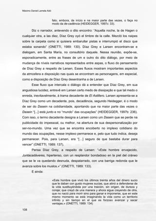 Máximo Daniel Lamela Adó
108
fato, embora, de início e na maior parte das vezes, o faça no
modo da de-cadência (HEIDEGGER, 1997c: 33).
Diz o narrador, antevendo o dito encontro: “Aquella noche, la de Hagen o
cualquier otra, a las diez, Díaz Grey oyó el timbre de la calle. Mezcló los naipes
sobre la carpeta como si quisiera embarullar pistas e interrumpió el disco que
estaba sonando” (ONETTI, 1989: 130). Díaz Grey e Larsen encontram-se e
dialogam, em Santa María, no consultório daquele. Nessa reunião, expõe-se,
esporadicamente, entre as frases de um e outro do dito diálogo, por meio de
mudança de níveis narrativos representados entre aspas, o fluxo do pensamento
de Díaz Grey a respeito de Larsen. Esses fluxos mostram importantes aspectos
da atmosfera e disposição nas quais se encontram as personagens, em especial,
como a disposição de Díaz Grey desentranha a de Larsen.
Esse fluxo que intercala o diálogo dá a entender que Díaz Grey, em sua
angustiosa lucidez, entrevê em Larsen certo medo de dissipação e que tal medo o
enreda, inevitavelmente, à trama decadente de El Astillero. Larsen apresenta-se a
Díaz Grey como um decadente, pois, decadência, segundo Heidegger, é o modo
de ser do Dasein na cotidianidade, apontando que na maior parte das vezes o
Dasein “[...] está junto e no “mundo” das ocupações” (HEIDEGGER, 1997b: 236).
Com isso, o termo decadente designa a Larsen como um Dasein que se perde na
publicidade do impessoal, ou melhor, na abertura de sua despersonalização por
ser-no-mundo. Uma vez que se encontra encoberto no implexo cotidiano do
mundo das ocupações, nesse implexo permanece e, pelo que tudo indica, deseja
permanecer. Pois, para Larsen, era “[…] seguro de que bastaba durar para
vencer” (ONETTI, 1989: 137).
Pensa Díaz Grey, a respeito de Larsen: “«Este hombre envejecido,
Juntacadáveres, hipertenso, con un resplandor bondadoso en la piel del cráneo
que se le va quedando desnuda, despatarrado, con una barriga redonda que le
avanza sobre los muslos.»” (ONETTI, 1989: 133).
E ainda:
«Este hombre que vivió los últimos treinta años del dinero sucio
que le daban con gusto mujeres sucias, que atinó a defenderse de
la vida sustituyéndola por una traición, sin origen, de dureza y
coraje; que creyó de una manera y ahora sigue creyendo de otra,
que no nació para morir sino para ganar e imponerse, que en este
mismo momento se está imaginando la vida como un territorio
infinito y sin tiempo en el que es forzoso avanzar y sacar
ventajas.» (ONETTI, 1989: 134)
 