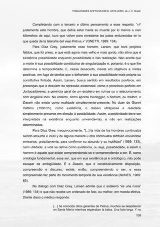 TONALIDADES AFETIVAS EM EL ASTILLERO, de J. C. Onetti.
109
Completando com o terceiro e último pensamento a esse respeito: “«Y
justamente este hombre, que debía estar hasta su muerte por lo menos a cien
kilómetros de aquí, tuvo que volver para enredarse las patas endurecidas en lo
que queda de la telaraña del viejo Petrus.»” (ONETTI, 1989: 134).
Para Díaz Grey, justamente esse homem, Larsen, que teve projetos
falidos, que foi preso, e que está agora mais velho e mais gordo, não atina que é
existência possibilidade enquanto possibilidade e não realização. Não acerta que
a morte é sua possibilidade constitutiva de singularização e, portanto, é o que lhe
determina a temporalidade. E, nesse desacerto, insiste em objetivos e metas
positivas, em fuga de tarefas que o defrontem à sua possibilidade mais própria ou
constitutiva finitude. Assim, Larsen, busca sentido em resultados positivos, em
presenças que o desviem da opressão existencial, como o prostíbulo perfeito em
Juntacadáveres, a gerencia geral de um estaleiro em ruínas ou o relacionamento
com Angélica Inés. No entanto, como aponta Heidegger, o homem, ou melhor, o
Dasein não existe como realidade simplesmente-presente. No dizer de Gianni
Vattimo (1996:25), como existência, o Dasein ultrapassa a realidade
simplesmente presente em direção à possibilidade. Assim, a positividade deve ser
interpretada na existência enquanto um-ainda-não, e não em realizações
determinadas.
Para Díaz Grey, inequivocamente, “[...] la vida de los hombres continuaba
siendo absurda e inútil y de alguna manera u otra continuaba también enviándole
emisarios, gratuitamente, para confirmar su absurdo y su inutilidad” (1989: 133).
Sem utilidade, a vida se define como existência, ou seja, possibilidade, e assim o
homem é aquele que existe compreendendo-se e compreendendo o ser. E, como
ontologia fundamental, esse ser, que em sua existência já é ontológico, não pode
escapar da ambigüidade. E o Dasein, que é constitutivamente disposição,
compreensão e discurso, existe, então, compreendendo o ser, e essa
compreensão faz parte do movimento temporal de sua existência (NUNES, 1969:
85).
No dialogo com Díaz Grey, Larsen admite que o estaleiro “es una ruína”
(1989: 134) e que não recebe um ordenado de fato, ou melhor, em moeda efetiva.
Diante disso o médico responde:
[…] he conocido otros gerentes de Petrus; muchos se despidieron
en Santa María mientras esperaban la balsa. Una lista larga. Y no
 