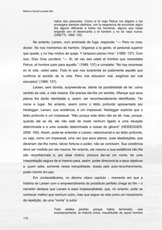 Máximo Daniel Lamela Adó
110
había dos parecidos. Como si el viejo Petrus los eligiera o los
encargara siempre distintos, con la esperanza de encontrar algún
día alguno diferente a todos los hombres, alguno que hasta
engorde con el desencanto y el hambre y no se vaya nunca.
(ONETTI, 1989: 135)
No entanto, Larsen, num arremedo de fuga, responde: “— Pero no crea,
doctor. No nos moriremos de hambre. Organicé a la gente, el personal superior
que queda, y no hay motivo de queja. Y tampoco pienso irme.” (1989: 137). Com
isso, Díaz Grey pondera: “— Sí, tal vez sea usted el hombre que necesitaba
Petrus, el hombre justo para aquello.” (1989: 137) e completa: “No hay sorpresas
en la vida, usted sabe. Todo lo que nos sorprende es justamente aquello que
confirma el sentido de la vida. Pero nos educaron mal, exigimos ser mal
educados” (1989: 137).
Larsen, sem dúvida, surpreende-se, diante da possibilidade de ter, como
sentido da vida, a vida mesma. Ele precisa dar-lhe um sentido. Afiançar que seus
planos lhe darão identidade e, assim, ser reconhecidamente identificado. Ter
nome e lugar. No entanto, assim como o tédio profundo apresentado por
Heidegger, Larsen, sua existência, é um impessoal. Heidegger explicita que o
tédio profundo é um impessoal. “Não porque este tédio não se dê, mas, porque,
quando ele se dá, ele não está de modo nenhum ligado a uma situação
determinada e a uma ocasião determinada e coisas do gênero” (HEIDEGGER,
2006: 160). Assim, pode-se entender a Larsen, relacionando-o ao tédio profundo,
ou seja, como um impessoal, uma vez que seus planos, suas idealizações, que
deveriam dar-lhe nome, talvez fortuna e poder, não se concluem. Sua existência
deve ser medida por ela mesma. No entanto, ele mesmo e sua existência não lhe
são reconhecíveis e, por esse motivo, procura dar-se um nome, ter uma
interpretação segura de si mesmo para, assim, poder direcioná-la a seus objetivos
e, quem sabe, somente nessa tranqüilidade, doada pelo auto-reconhecimento,
poder morrer em paz.
Em Juntacadáveres, no décimo oitavo capítulo – momento em que a
história de Larsen com o empreendimento do prostíbulo perfeito chega ao fim – o
narrador destaca que Larsen é essa impessoalidade, que, no entanto, pode se
conhecer melhor que nenhum outro, mas que segue na vida como um mecanismo
de repetição, de uma “morte” à outra:
Todo estaba perdido porque había terminado, casi
sorpresivamente, la historia única, insustituible de aquel hombre
 