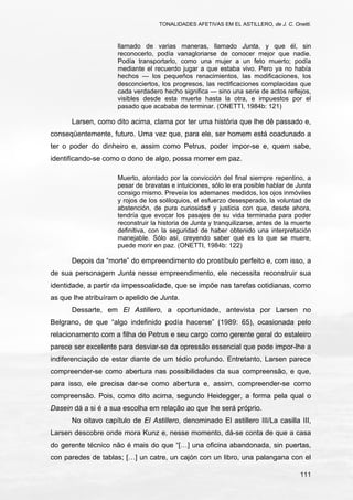 TONALIDADES AFETIVAS EM EL ASTILLERO, de J. C. Onetti.
111
llamado de varias maneras, llamado Junta, y que él, sin
reconocerlo, podía vanagloriarse de conocer mejor que nadie.
Podía transportarlo, como una mujer a un feto muerto; podía
mediante el recuerdo jugar a que estaba vivo. Pero ya no había
hechos — los pequeños renacimientos, las modificaciones, los
desconciertos, los progresos, las rectificaciones complacidas que
cada verdadero hecho significa — sino una serie de actos reflejos,
visibles desde esta muerte hasta la otra, e impuestos por el
pasado que acababa de terminar. (ONETTI, 1984b: 121)
Larsen, como dito acima, clama por ter uma história que lhe dê passado e,
conseqüentemente, futuro. Uma vez que, para ele, ser homem está coadunado a
ter o poder do dinheiro e, assim como Petrus, poder impor-se e, quem sabe,
identificando-se como o dono de algo, possa morrer em paz.
Muerto, atontado por la convicción del final siempre repentino, a
pesar de bravatas e intuiciones, sólo le era posible hablar de Junta
consigo mismo. Preveía los ademanes medidos, los ojos inmóviles
y rojos de los soliloquios, el esfuerzo desesperado, la voluntad de
abstención, de pura curiosidad y justicia con que, desde ahora,
tendría que evocar los pasajes de su vida terminada para poder
reconstruir la historia de Junta y tranquilizarse, antes de la muerte
definitiva, con la seguridad de haber obtenido una interpretación
manejable. Sólo así, creyendo saber qué es lo que se muere,
puede morir en paz. (ONETTI, 1984b: 122)
Depois da “morte” do empreendimento do prostíbulo perfeito e, com isso, a
de sua personagem Junta nesse empreendimento, ele necessita reconstruir sua
identidade, a partir da impessoalidade, que se impõe nas tarefas cotidianas, como
as que lhe atribuíram o apelido de Junta.
Dessarte, em El Astillero, a oportunidade, antevista por Larsen no
Belgrano, de que “algo indefinido podía hacerse” (1989: 65), ocasionada pelo
relacionamento com a filha de Petrus e seu cargo como gerente geral do estaleiro
parece ser excelente para desviar-se da opressão essencial que pode impor-lhe a
indiferenciação de estar diante de um tédio profundo. Entretanto, Larsen parece
compreender-se como abertura nas possibilidades da sua compreensão, e que,
para isso, ele precisa dar-se como abertura e, assim, compreender-se como
compreensão. Pois, como dito acima, segundo Heidegger, a forma pela qual o
Dasein dá a si é a sua escolha em relação ao que lhe será próprio.
No oitavo capítulo de El Astillero, denominado El astillero III/La casilla III,
Larsen descobre onde mora Kunz e, nesse momento, dá-se conta de que a casa
do gerente técnico não é mais do que “[…] una oficina abandonada, sin puertas,
con paredes de tablas; […] un catre, un cajón con un libro, una palangana con el
 