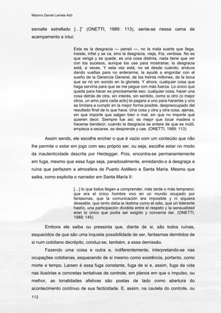 Máximo Daniel Lamela Adó
112
esmalte estrellado […]” (ONETTI, 1989: 113), senta-se nessa cama de
acampamento e intui:
Esta es la desgracia — pensó —, no la mala suerte que llega,
insiste, infiel y se va, sino la desgracia, vieja, fría, verdosa. No es
que venga y se quede, es una cosa distinta, nada tiene que ver
con los sucesos, aunque los use para mostrarse; la desgracia
está, a veces. Y esta vez está, no sé desde cuándo; anduve
dando vueltas para no enterarme, la ayudé a engordar con el
sueño de la Gerencia General, de los treinta millones, de la boca
que se rió sin sonido en la glorieta. Y ahora, cualquier cosa que
haga serviría para que se me pegue con más fuerza. Lo único que
queda para hacer es precisamente eso: cualquier cosa, hacer una
cosa detrás de otra, sin interés, sin sentido, como si otro (o mejor
otros, un amo para cada acto) le pagara a uno para hacerlas y uno
se limitara a cumplir en la mejor forma posible, despreocupado del
resultado final de lo que hace. Una cosa y otra y otra cosa, ajenas,
sin que importe que salgan bien o mal, sin que no importe qué
quieren decir. Siempre fue así; es mejor que tocar madera o
hacerse bendecir; cuando la desgracia se entera de que es inútil,
empieza a secarse, se desprende y cae. (ONETTI, 1989: 113)
Assim sendo, ele escolhe encher o que é vazio com um conteúdo que não
lhe permite o estar em jogo com seu próprio ser, ou seja, escolhe estar no modo
da inautenticidade descrita por Heidegger. Pois, encontra-se permanentemente
em fuga, mesmo que essa fuga seja, paradoxalmente, enredando-o à desgraça e
ruína que perfazem a atmosfera de Puerto Astillero e Santa María. Mesmo que
saiba, como explicita o narrador em Santa María II:
[…] lo que todos llegan a comprender, más tarde o más temprano:
que era el único hombre vivo en un mundo ocupado por
fantasmas, que la comunicación era imposible y ni siquiera
deseable, que tanto daba la lástima como el odio, que un tolerante
hastío, una participación dividida entre el respeto y la sensualidad
eran lo único que podía ser exigido y convenía dar. (ONETTI,
1989: 145)
Embora ele saiba ou pressinta que, diante de si, são todos ruínas,
esquecidos de que são uma inquieta possibilidade de ser, fantasmas demitidos de
si num cotidiano decrépito, conduz-se, também, a essa demissão.
Fazendo uma coisa e outra e, indiferentemente, interpretando-se nas
ocupações cotidianas, esquecendo de si mesmo como existência, portanto, como
morte e tempo, Larsen é essa fuga constante, fuga de si e, assim, fuga da vida
nas ilusórias e concretas tentativas de controle, em planos em que o impulso, ou
melhor, as tonalidades afetivas são postas de lado como abertura do
acontecimento contínuo de sua facticidade. E, assim, na cautela do controle, ou
 