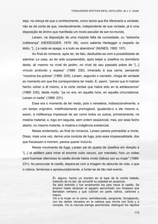 TONALIDADES AFETIVAS EM EL ASTILLERO, de J. C. Onetti.
113
seja, na crença de que o conhecimento, como teoria que lhe ofereceria a verdade,
não se dá conta de que, inevitavelmente, independente de sua vontade, já é uma
disposição de ânimo que manifesta um modo peculiar de ser-no-mundo.
Larsen, na disposição de uma insípida falta de curiosidade, ou “estranha
indiferença” (HEIDEGGER, 1979: 38), como salienta Heidegger a respeito do
tédio, “[...] a nada se apega, e a tudo se abandona” (NUNES, 1992: 107).
Ao final do romance, após ter, de fato, desiludido-se com a possibilidade de
adentrar La casa, ao ter sido surpreendido, após beijar a Josefina no dormitório
desta, ali mesmo no nível do jardim, no nível de seu passado pobre de “[...]
vínculo profundo y espeso” (1989: 230), irmanado à sua carne, pensando
“nosotros los pobres” (1989: 229), Larsen, segundo o narrador, chega de verdade
ao momento em que lhe corresponderia ter medo. E, assim, “pensó que lo habían
hecho volver a él mismo, a la corta verdad que había sido en la adolescencia”
(1989: 230), deste modo, “ya no era, en aquella hora, en aquella circunstancia,
Larsen ni nadie” (1989: 231).
Esse era o momento de ter medo, pois o remeteria, indissociavelmente, a
um tempo originário, indefinidamente prorrogável, igualando-o a ele mesmo e,
assim, à indiferença impessoal de ser como todos os outros, primeiramente, na
miséria material, e, logo em seguida, sem ordem seqüencial, mas, por esse facho
aberto, no mesmo instante, à miséria e indigência existencial.
Nesse andamento, ao final do romance, Larsen parece premeditar a morte.
Disso, mais uma vez, deriva uma conduta de fuga, pois essa impessoalidade, dos
que fracassam e morrem, parece querer incluí-lo.
Nesse movimento de fuga, Larsen sai do quarto de Josefina em direção a
“[...] el astillero para mirar el enorme cubo oscuro, por mandato; hizo un rodeo
para husmear silencioso la casilla donde había vivido Gálvez con su mujer” (1989:
231). Ao perscrutar la casilla, depara-se com a imagem do absurdo da vida, o que
o coloca, temerosa e apressuradamente, a furtar-se de tão real evento.
Él, alguno, hecho un montón en el tope de la noche helada,
tratando de no ser, de convertir su soledad en ausencia.
Se alzó dolorido y fue arrastrando los pies hacia la casilla. Se
empinó hasta alcanzar el agujero serruchado con limpieza que
llamaban ventana y que cubrían en parte vidrios, cartones y
trapos.
Vio a la mujer en la cama, semidesnuda, sangrante, forcejeando,
con los dedos clavados en la cabeza que movía con furia y a
compás. Vio la rotunda barriga asombrosa, distinguió los rápidos
 