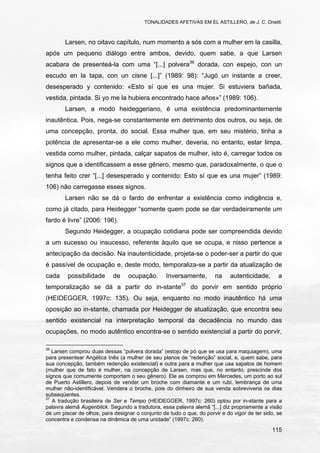 TONALIDADES AFETIVAS EM EL ASTILLERO, de J. C. Onetti.
115
Larsen, no oitavo capítulo, num momento a sós com a mulher em la casilla,
após um pequeno diálogo entre ambos, devido, quem sabe, a que Larsen
acabara de presenteá-la com uma “[...] polvera36
dorada, con espejo, con un
escudo en la tapa, con un cisne [...]” (1989: 98): “Jugó un instante a creer,
desesperado y contenido: «Esto sí que es una mujer. Si estuviera bañada,
vestida, pintada. Si yo me la hubiera encontrado hace años»” (1989: 106).
Larsen, a modo heideggeriano, é uma existência predominantemente
inautêntica. Pois, nega-se constantemente em detrimento dos outros, ou seja, de
uma concepção, pronta, do social. Essa mulher que, em seu mistério, tinha a
potência de apresentar-se a ele como mulher, deveria, no entanto, estar limpa,
vestida como mulher, pintada, calçar sapatos de mulher, isto é, carregar todos os
signos que a identificassem a esse gênero, mesmo que, paradoxalmente, o que o
tenha feito crer “[...] desesperado y contenido: Esto sí que es una mujer” (1989:
106) não carregasse esses signos.
Larsen não se dá o fardo de enfrentar a existência como indigência e,
como já citado, para Heidegger “somente quem pode se dar verdadeiramente um
fardo é livre” (2006: 196).
Segundo Heidegger, a ocupação cotidiana pode ser compreendida devido
a um sucesso ou insucesso, referente àquilo que se ocupa, e nisso pertence a
antecipação da decisão. Na inautenticidade, projeta-se o poder-ser a partir do que
é passível de ocupação e, deste modo, temporaliza-se a partir da atualização de
cada possibilidade de ocupação. Inversamente, na autenticidade, a
temporalização se dá a partir do in-stante37
do porvir em sentido próprio
(HEIDEGGER, 1997c: 135). Ou seja, enquanto no modo inautêntico há uma
oposição ao in-stante, chamada por Heidegger de atualização, que encontra seu
sentido existencial na interpretação temporal da decadência no mundo das
ocupações, no modo autêntico encontra-se o sentido existencial a partir do porvir,
36
Larsen comprou duas dessas “polvera dorada” (estojo de pó que se usa para maquiagem), uma
para presentear Angélica Inês (a mulher de seu planos de “redenção” social, e, quem sabe, para
sua concepção, também redenção existencial) e outra para a mulher que usa sapatos de homem
(mulher que de fato é mulher, na concepção de Larsen, mas que, no entanto, prescinde dos
signos que comumente comportam o seu gênero). Ele as comprou em Mercedes, um porto ao sul
de Puerto Astillero, depois de vender um broche com diamante e um rubi, lembrança de uma
mulher não-identificável. Vendera o broche, pois do dinheiro de sua venda sobreviveria os dias
subseqüentes.
37
A tradução brasileira de Ser e Tempo (HEIDEGGER, 1997c: 260) optou por in-stante para a
palavra alemã Augenblick. Segundo a tradutora, essa palavra alemã “[...] diz propriamente a visão
de um piscar de olhos, para designar o conjunto de tudo o que, do porvir e do vigor de ter sido, se
concentra e condensa na dinâmica de uma unidade” (1997c: 260).
 