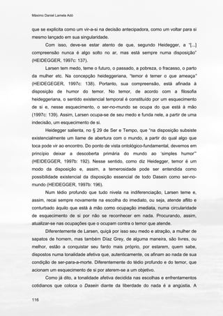 Máximo Daniel Lamela Adó
116
que se explicita como um vir-a-si na decisão antecipadora, como um voltar para si
mesmo lançado em sua singularidade.
Com isso, deve-se estar atento de que, segundo Heidegger, a “[...]
compreensão nunca é algo solto no ar, mas está sempre numa disposição”
(HEIDEGGER, 1997c: 137).
Larsen tem medo, teme o futuro, o passado, a pobreza, o fracasso, o parto
da mulher etc. Na concepção heideggeriana, “temor é temer o que ameaça”
(HEIDEGEGER, 1997c: 138). Portanto, sua compreensão, está afinada à
disposição de humor do temor. No temor, de acordo com a filosofia
heideggeriana, o sentido existencial temporal é constituído por um esquecimento
de si e, nesse esquecimento, o ser-no-mundo se ocupa do que está à mão
(1997c: 139). Assim, Larsen ocupa-se de seu medo e funda nele, a partir de uma
indecisão, um esquecimento de si.
Heidegger salienta, no § 29 de Ser e Tempo, que “na disposição subsiste
existencialmente um liame de abertura com o mundo, a partir do qual algo que
toca pode vir ao encontro. Do ponto de vista ontológico-fundamental, devemos em
princípio deixar a descoberta primária do mundo ao ‘simples humor’”
(HEIDEGGER, 1997b: 192). Nesse sentido, como diz Heidegger, temor é um
modo da disposição e, assim, a temerosidade pode ser entendida como
possibilidade existencial da disposição essencial de todo Dasein como ser-no-
mundo (HEIDEGGER, 1997b: 196).
Num tédio profundo que tudo nivela na indiferenciação, Larsen teme e,
assim, recai sempre novamente na escolha do imediato, ou seja, atende aflito e
conturbado àquilo que está à mão como ocupação imediata, numa circularidade
de esquecimento de si por não se reconhecer em nada. Procurando, assim,
atualizar-se nas ocupações que o ocupam contra o temor que atende.
Diferentemente de Larsen, quiçá por isso seu medo e atração, a mulher de
sapatos de homem, mas também Díaz Grey, de alguma maneira, são livres, ou
melhor, estão a conquistar seu fardo mais próprio, por estarem, quem sabe,
dispostos numa tonalidade afetiva que, autenticamente, os afinam ao nada de sua
condição de ser-para-a-morte. Diferentemente do tédio profundo e do temor, que
acionam um esquecimento de si por aterem-se a um objetivo.
Como já dito, a tonalidade afetiva decidida nas escolhas e enfrentamentos
cotidianos que coloca o Dasein diante da liberdade do nada é a angústia. A
 