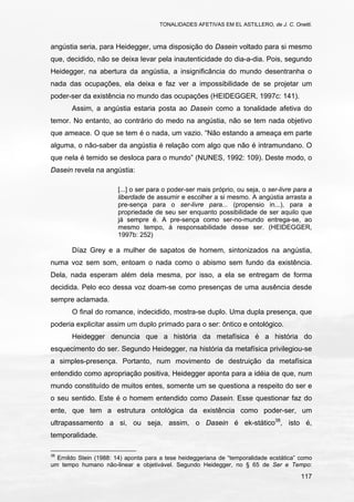 TONALIDADES AFETIVAS EM EL ASTILLERO, de J. C. Onetti.
117
angústia seria, para Heidegger, uma disposição do Dasein voltado para si mesmo
que, decidido, não se deixa levar pela inautenticidade do dia-a-dia. Pois, segundo
Heidegger, na abertura da angústia, a insignificância do mundo desentranha o
nada das ocupações, ela deixa e faz ver a impossibilidade de se projetar um
poder-ser da existência no mundo das ocupações (HEIDEGGER, 1997c: 141).
Assim, a angústia estaria posta ao Dasein como a tonalidade afetiva do
temor. No entanto, ao contrário do medo na angústia, não se tem nada objetivo
que ameace. O que se tem é o nada, um vazio. “Não estando a ameaça em parte
alguma, o não-saber da angústia é relação com algo que não é intramundano. O
que nela é temido se desloca para o mundo” (NUNES, 1992: 109). Deste modo, o
Dasein revela na angústia:
[...] o ser para o poder-ser mais próprio, ou seja, o ser-livre para a
liberdade de assumir e escolher a si mesmo. A angústia arrasta a
pre-sença para o ser-livre para... (propensio in...), para a
propriedade de seu ser enquanto possibilidade de ser aquilo que
já sempre é. A pre-sença como ser-no-mundo entrega-se, ao
mesmo tempo, à responsabilidade desse ser. (HEIDEGGER,
1997b: 252)
Díaz Grey e a mulher de sapatos de homem, sintonizados na angústia,
numa voz sem som, entoam o nada como o abismo sem fundo da existência.
Dela, nada esperam além dela mesma, por isso, a ela se entregam de forma
decidida. Pelo eco dessa voz doam-se como presenças de uma ausência desde
sempre aclamada.
O final do romance, indecidido, mostra-se duplo. Uma dupla presença, que
poderia explicitar assim um duplo primado para o ser: ôntico e ontológico.
Heidegger denuncia que a história da metafísica é a história do
esquecimento do ser. Segundo Heidegger, na história da metafísica privilegiou-se
a simples-presença. Portanto, num movimento de destruição da metafísica
entendido como apropriação positiva, Heidegger aponta para a idéia de que, num
mundo constituído de muitos entes, somente um se questiona a respeito do ser e
o seu sentido. Este é o homem entendido como Dasein. Esse questionar faz do
ente, que tem a estrutura ontológica da existência como poder-ser, um
ultrapassamento a si, ou seja, assim, o Dasein é ek-stático38
, isto é,
temporalidade.
38
Ernildo Stein (1988: 14) aponta para a tese heideggeriana de “temporalidade ecstática” como
um tempo humano não-linear e objetivável. Segundo Heidegger, no § 65 de Ser e Tempo:
 
