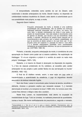 Máximo Daniel Lamela Adó
118
A temporalidade, entendida como sentido do ser do Dasein, está
coadunada à decisão antecipadora da morte. Decidir implica, na dispersão da
cotidianidade mediana inautêntica do Dasein, estar aberto à autenticidade que é
sua possibilidade mais própria, ou seja, a morte.
Segundo Gianni Vattimo:
Enquanto antecipação da morte, a decisão é uma autêntica
possibilitação das possibilidades, não se petrifica em nenhuma
realização particular alcançada: tem um porvir, um futuro. Por
outro lado, a decisão antecipadora da morte é uma saída do
estado de inautenticidade: mas este estado é reconhecido como
tal apenas na decisão, que escuta a voz da consciência: neste
sentido, a decisão, abrindo-se ao próprio futuro assume em si
(reconhecendo-a pela primeira vez) a própria culpabilidade, em
que se encontra já desde sempre e da qual deve sair. O ser-
lançado como ser culpável é o passado do estar-aí. Com efeito
[...] a decisão antecipadora possibilita como possibilidades
verdadeiras as possibilidades efectivas, faz que se apresentem ao
ser. (VATTIMO, 1996: 59)
Portanto, a decisão, enquanto antecipação da morte, é constitutiva de uma
apropriação do Dasein como poder ser si mesmo autêntico. Na explicitação de
Heidegger: “O vir-a-si originário e próprio é o sentido do existir no nada mais
próprio” (Heidegger, 1997c: 125).
Destarte, o si mesmo do Dasein é alcançado na disposição da angústia,
“[...] fora da cápsula protetorado do Eu cotidiano, já excedido pelo caráter
antecipador do seu projeto e pelo caráter fáctico do seu ser-lançado no mundo”
(NUNES, 1992: 132).
O final de El Astillero remete, assim, a esse estar em jogo entre a
inautenticidade e autenticidade da existência, o jogo na angustiosa decisão
assumida e da tediosa indecisão fugidia.
Num dos finais, Larsen é encontrado pelos homens da lancha, encolhido e
delirante. Ansioso e grosseiro explica que necessita escapar, “[...] manoteó
aterrorizado el revólver y le rompieron la boca” (1989: 233). Os homens eram três.
Larsen lhes oferece o relógio e eles não o aceitam.
Neste final, Larsen, na inautenticidade, está atento na ocupação da
imediaticidade da fuga. Tudo se constata, na realidade presencial de quantidades,
nomes e locais. Ele morre verificadamente de pneumonia e, segundo o narrador,
“Temporalidade é o ‘fora de si’ em si e para si mesmo originário. Chamaremos, pois, os
fenômenos caracterizados de porvir, vigor de ter sido e atualidade, de ekstases da temporalidade”
(HEIDEGGER, 1997c: 123).
 
