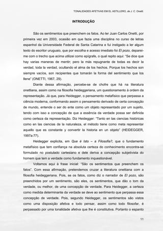 TONALIDADES AFETIVAS EM EL ASTILLERO, de J. C. Onetti.
11
INTRODUÇÃO
São os sentimentos que preenchem os fatos. Ao ler Juan Carlos Onetti, por
primeira vez em 2003, ocasião em que fazia uma disciplina no curso de letras
espanhol da Universidade Federal de Santa Catarina e fui instigado a ler algum
texto do escritor uruguaio, que por escolha e acesso imediato foi El pozo, deparei-
me com o trecho que acima utilizei como epígrafe, o qual repito aqui: “Se dice que
hay varias maneras de mentir; pero la más repugnante de todas es decir la
verdad, toda la verdad, ocultando el alma de los hechos. Porque los hechos son
siempre vacíos, son recipientes que tomarán la forma del sentimiento que los
llene” (ONETTI, 1967, 29).
Diante dessa afirmação, percebe-se de chofre que há na literatura
onettiana, assim como na filosofia heideggeriana, um questionamento à ordem da
representação. Já que, para Heidegger, o pensamento metafísico que perpassa a
ciência moderna, conformando assim o pensamento derivado de certa concepção
de mundo, entende o ser do ente como um objeto representado por um sujeito,
tendo com isso a concepção de que a essência da verdade possa ser definida
como certeza da representação. Diz Heidegger: “Tanto en las ciencias históricas
como en las ciencias de la naturaleza, el método tiene como meta representar
aquello que es constante y convertir la historia en un objeto” (HEIDEGGER,
1997a:77).
Heidegger explicita, em Que é Isto – a Filosofia?, que o fundamento
metafísico que tem confiança na absoluta certeza do conhecimento encontra-se
formulado no postulado cartesiano e dele deriva a concepção subjetivista do
homem que tem a verdade como fundamento inquestionável.
Voltamos aqui à frase inicial: “São os sentimentos que preenchem os
fatos”. Com essa afirmação, pretendemos cruzar a literatura onettiana com a
filosofia heideggeriana. Pois, se os fatos, como diz o narrador de El pozo, são
preenchidos por um sentimento, são eles, os sentimentos, que dão o tom da
verdade, ou melhor, de uma concepção de verdade. Para Heidegger, a certeza
como medida determinante da verdade se deve ao sentimento que perpassa essa
concepção de verdade. Pois, segundo Heidegger, os sentimentos são vistos
como uma disposição afetiva e todo pensar, assim como todo filosofar, é
perpassado por uma tonalidade afetiva que lhe é constitutiva. Portanto o espanto
 