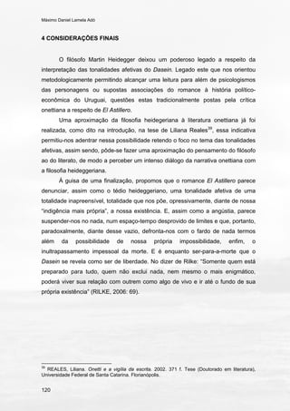 Máximo Daniel Lamela Adó
120
4 CONSIDERAÇÕES FINAIS
O filósofo Martin Heidegger deixou um poderoso legado a respeito da
interpretação das tonalidades afetivas do Dasein. Legado este que nos orientou
metodologicamente permitindo alcançar uma leitura para além de psicologismos
das personagens ou supostas associações do romance à história político-
econômica do Uruguai, questões estas tradicionalmente postas pela crítica
onettiana a respeito de El Astillero.
Uma aproximação da filosofia heidegeriana à literatura onettiana já foi
realizada, como dito na introdução, na tese de Liliana Reales39
, essa indicativa
permitiu-nos adentrar nessa possibilidade retendo o foco no tema das tonalidades
afetivas, assim sendo, pôde-se fazer uma aproximação do pensamento do filósofo
ao do literato, de modo a perceber um intenso diálogo da narrativa onettiana com
a filosofia heideggeriana.
À guisa de uma finalização, propomos que o romance El Astillero parece
denunciar, assim como o tédio heideggeriano, uma tonalidade afetiva de uma
totalidade inapreensível, totalidade que nos põe, opressivamente, diante de nossa
“indigência mais própria”, a nossa existência. E, assim como a angústia, parece
suspender-nos no nada, num espaço-tempo desprovido de limites e que, portanto,
paradoxalmente, diante desse vazio, defronta-nos com o fardo de nada termos
além da possibilidade de nossa própria impossibilidade, enfim, o
inultrapassamento impessoal da morte. E é enquanto ser-para-a-morte que o
Dasein se revela como ser de liberdade. No dizer de Rilke: “Somente quem está
preparado para tudo, quem não exclui nada, nem mesmo o mais enigmático,
poderá viver sua relação com outrem como algo de vivo e ir até o fundo de sua
própria existência” (RILKE, 2006: 69).
39
REALES, Liliana. Onetti e a vigília da escrita. 2002. 371 f. Tese (Doutorado em literatura),
Universidade Federal de Santa Catarina. Florianópolis.
 