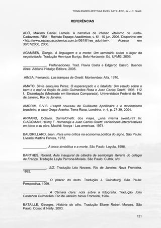 TONALIDADES AFETIVAS EM EL ASTILLERO, de J. C. Onetti.
121
REFERÊNCIAS
ADÓ, Máximo Daniel Lamela. A narrativa de intenso vitalismo de Junta-
Cadáveres. REA – Revista Espaço Acadêmico, v. 61, 10 jun. 2006. Disponível em
<http://www.espacoacademico.com.br/061/61res_ado.htm>. Acesso em
30/07/2006, 2006.
AGAMBEN, Giorgio. A linguagem e a morte: Um seminário sobre o lugar da
negatividade. Tradução Henrique Burigo. Belo Horizonte: Ed. UFMG, 2006.
_____________. Profanaciones. Trad. Flavia Costa e Edgardo Castro. Buenos
Aires: Adriana Hidalgo Editora, 2005.
AINSA, Fernando. Las trampas de Onetti. Montevideo: Alfa, 1970.
AMATO, Silvia Joaquina Pérez. O esperançado e o fatalista: Um estudo sobre o
bem e o mal na ficção de João Guimarães Rosa e Juan Carlos Onetti. 1998. 112
f. Dissertação (Mestrado em literatura Comparada), Universidade Federal do Rio
de Janeiro, Rio de Janeiro.
AMORIM, S.V.S. L'esprit nouveau de Guillaume Apollinaire e o modernismo
brasileiro: o caso Graça Aranha. Terra Roxa, Londrina, v. 4, p. 27-39, 2004.
ARMAND, Octavio. Dante/Onetti: dos viajes, ¿una misma aventura? In:
GIACOMAN, Helmy F. Homenaje a Juan Carlos Onetti: variaciones interpretativas
en torno a su obra. Madrid: Anaya - Las americas, 1974.
BAUDRILLARD, Jean. Para uma crítica na economia política do signo. São Paulo:
Livraria Martins Fontes, 1972.
_____________. A troca simbólica e a morte. São Paulo: Loyola, 1996.
BARTHES, Roland. Aula inaugural da cátedra de semiologia literária do colégio
de França. Tradução Leyla Perrone-Moisés. São Paulo: Cultrix, s/d.
_____________. S/Z. Tradução Léa Novaes. Rio de Janeiro: Nova Fronteira,
1992.
_____________. O prazer do texto. Tradução J. Guinsburg. São Paulo:
Perspectiva, 1999.
_____________. A Câmara clara: nota sobre a fotografia. Tradução Júlio
Castañon Guimarães. Rio de Janeiro: Nova Fronteira, 1984.
BATAILLE, Georges. História do olho. Tradução Eliane Robert Moraes. São
Paulo: Cosac & Naify, 2003.
 